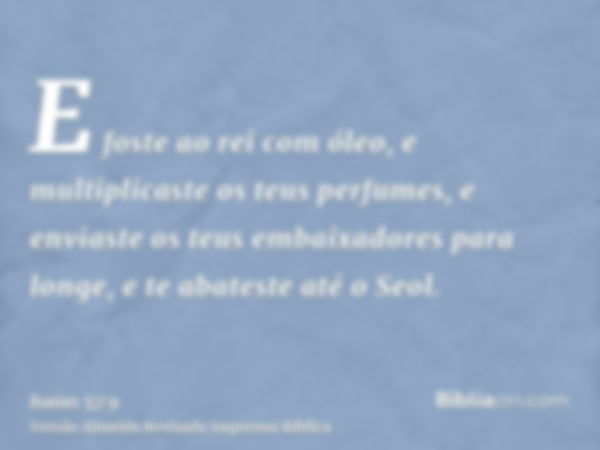 E foste ao rei com óleo, e multiplicaste os teus perfumes, e enviaste os teus embaixadores para longe, e te abateste até o Seol.