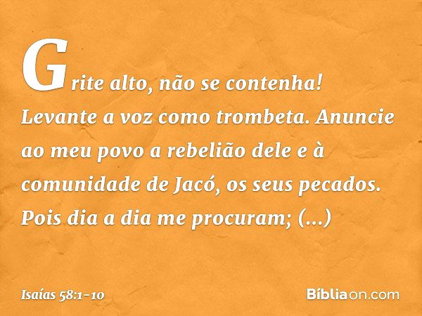 "Grite alto, não se contenha!
Levante a voz como trombeta.
Anuncie ao meu povo a rebelião dele
e à comunidade de Jacó, os seus pecados. Pois dia a dia me procur