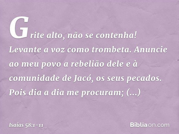 "Grite alto, não se contenha!
Levante a voz como trombeta.
Anuncie ao meu povo a rebelião dele
e à comunidade de Jacó, os seus pecados. Pois dia a dia me procur