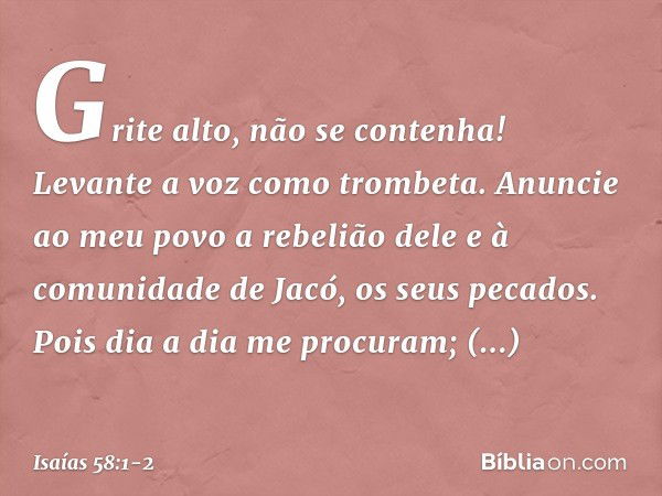 "Grite alto, não se contenha!
Levante a voz como trombeta.
Anuncie ao meu povo a rebelião dele
e à comunidade de Jacó, os seus pecados. Pois dia a dia me procur