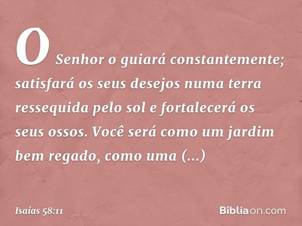 O Senhor o guiará constantemente;
satisfará os seus desejos
numa terra ressequida pelo sol
e fortalecerá os seus ossos.
Você será como um jardim bem regado,
com