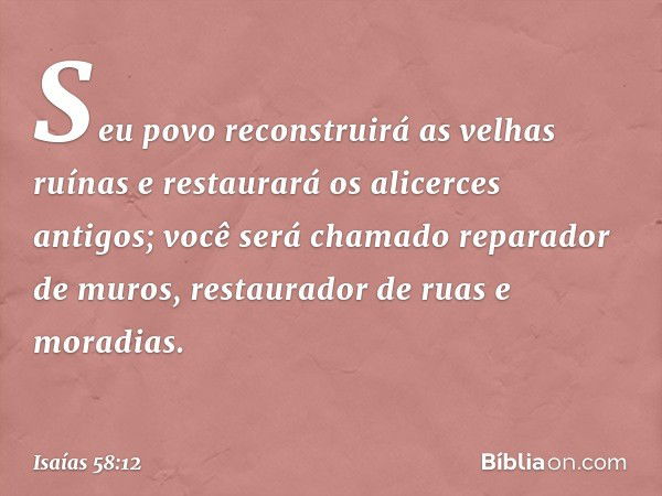 Seu povo reconstruirá as velhas ruínas
e restaurará os alicerces antigos;
você será chamado reparador de muros,
restaurador de ruas e moradias. -- Isaías 58:12