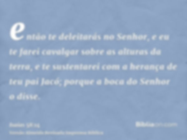 então te deleitarás no Senhor, e eu te farei cavalgar sobre as alturas da terra, e te sustentarei com a herança de teu pai Jacó; porque a boca do Senhor o disse