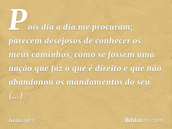 Pois dia a dia me procuram;
parecem desejosos de conhecer
os meus caminhos,
como se fossem uma nação
que faz o que é direito
e que não abandonou
os mandamentos 