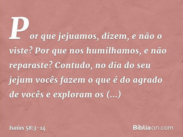 'Por que jejuamos', dizem,
'e não o viste?
Por que nos humilhamos,
e não reparaste?'
Contudo, no dia do seu jejum
vocês fazem o que é do agrado de vocês
e explo