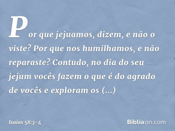 'Por que jejuamos', dizem,
'e não o viste?
Por que nos humilhamos,
e não reparaste?'
Contudo, no dia do seu jejum
vocês fazem o que é do agrado de vocês
e explo