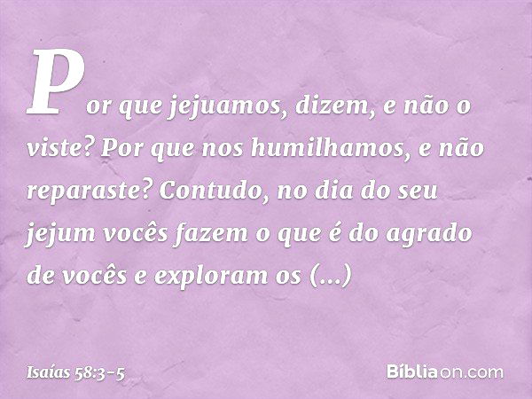 'Por que jejuamos', dizem,
'e não o viste?
Por que nos humilhamos,
e não reparaste?'
Contudo, no dia do seu jejum
vocês fazem o que é do agrado de vocês
e explo