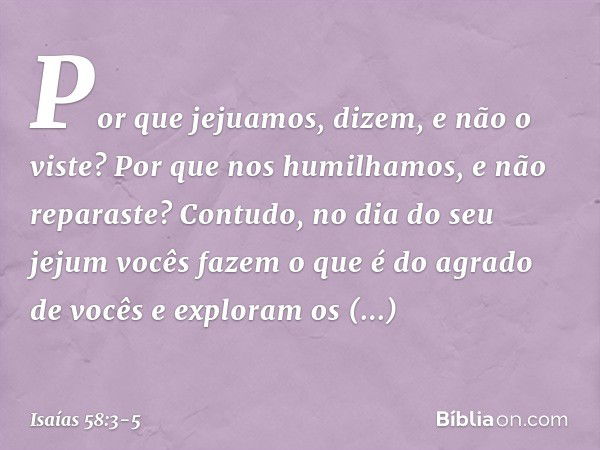 'Por que jejuamos', dizem,
'e não o viste?
Por que nos humilhamos,
e não reparaste?'
Contudo, no dia do seu jejum
vocês fazem o que é do agrado de vocês
e explo