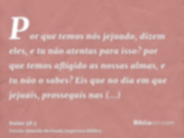 Por que temos nós jejuado, dizem eles, e tu não atentas para isso? por que temos afligido as nossas almas, e tu não o sabes? Eis que no dia em que jejuais, pros