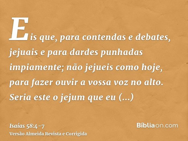 Eis que, para contendas e debates, jejuais e para dardes punhadas impiamente; não jejueis como hoje, para fazer ouvir a vossa voz no alto.Seria este o jejum que