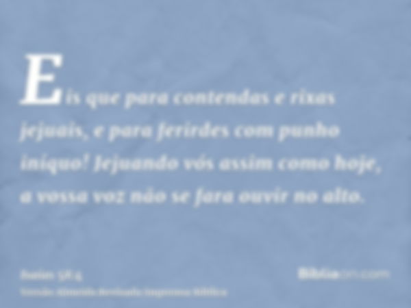 Eis que para contendas e rixas jejuais, e para ferirdes com punho iníquo! Jejuando vós assim como hoje, a vossa voz não se fara ouvir no alto.