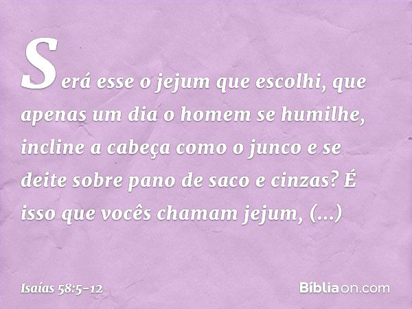 Será esse o jejum que escolhi,
que apenas um dia o homem se humilhe,
incline a cabeça como o junco
e se deite sobre pano de saco e cinzas?
É isso que vocês cham