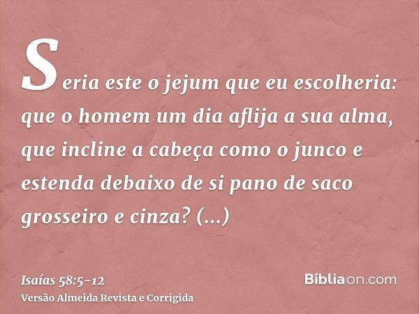 Seria este o jejum que eu escolheria: que o homem um dia aflija a sua alma, que incline a cabeça como o junco e estenda debaixo de si pano de saco grosseiro e c