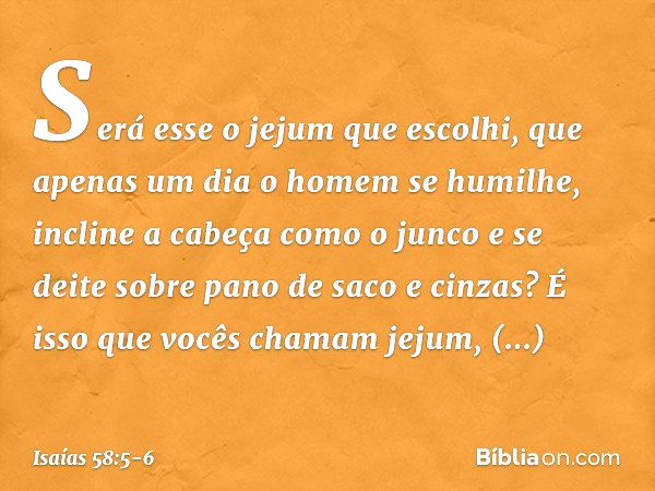 Será esse o jejum que escolhi,
que apenas um dia o homem se humilhe,
incline a cabeça como o junco
e se deite sobre pano de saco e cinzas?
É isso que vocês cham