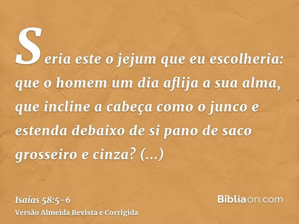 Seria este o jejum que eu escolheria: que o homem um dia aflija a sua alma, que incline a cabeça como o junco e estenda debaixo de si pano de saco grosseiro e c