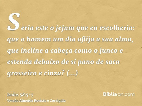 Seria este o jejum que eu escolheria: que o homem um dia aflija a sua alma, que incline a cabeça como o junco e estenda debaixo de si pano de saco grosseiro e c