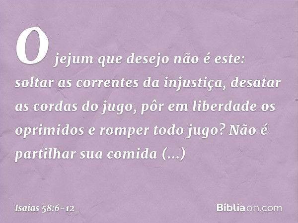 "O jejum que desejo não é este:
soltar as correntes da injustiça,
desatar as cordas do jugo,
pôr em liberdade os oprimidos
e romper todo jugo? Não é partilhar s