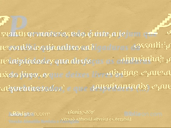 Porventura, não é este o jejum que escolhi: que soltes as ligaduras da impiedade, que desfaças as ataduras do jugo, e que deixes livres os quebrantados, e que d