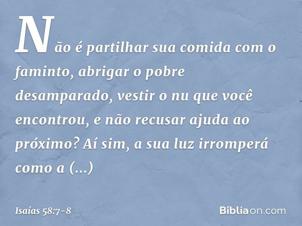 Não é partilhar sua comida
com o faminto,
abrigar o pobre desamparado,
vestir o nu que você encontrou,
e não recusar ajuda ao próximo? Aí sim, a sua luz irrompe