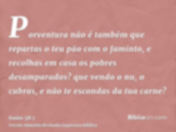 Porventura não é também que repartas o teu pão com o faminto, e recolhas em casa os pobres desamparados? que vendo o nu, o cubras, e não te escondas da tua carn