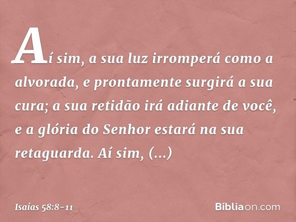 Aí sim, a sua luz irromperá
como a alvorada,
e prontamente surgirá a sua cura;
a sua retidão irá adiante de você,
e a glória do Senhor estará
na sua retaguarda.