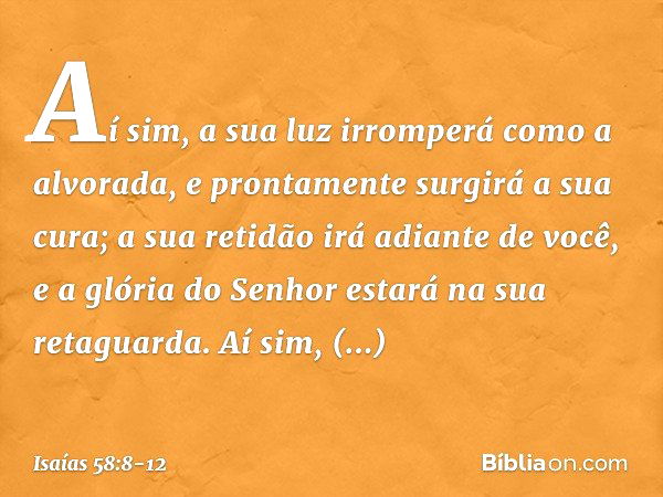 Aí sim, a sua luz irromperá
como a alvorada,
e prontamente surgirá a sua cura;
a sua retidão irá adiante de você,
e a glória do Senhor estará
na sua retaguarda.