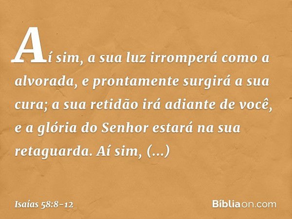 Aí sim, a sua luz irromperá
como a alvorada,
e prontamente surgirá a sua cura;
a sua retidão irá adiante de você,
e a glória do Senhor estará
na sua retaguarda.