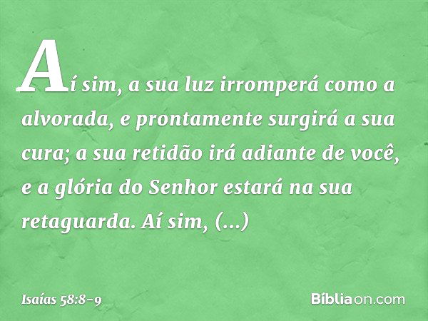 Aí sim, a sua luz irromperá
como a alvorada,
e prontamente surgirá a sua cura;
a sua retidão irá adiante de você,
e a glória do Senhor estará
na sua retaguarda.