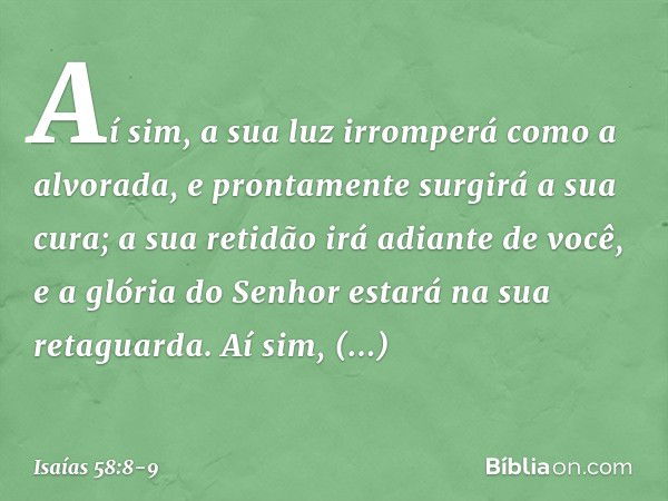 Aí sim, a sua luz irromperá
como a alvorada,
e prontamente surgirá a sua cura;
a sua retidão irá adiante de você,
e a glória do Senhor estará
na sua retaguarda.