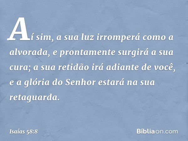 Aí sim, a sua luz irromperá
como a alvorada,
e prontamente surgirá a sua cura;
a sua retidão irá adiante de você,
e a glória do Senhor estará
na sua retaguarda.