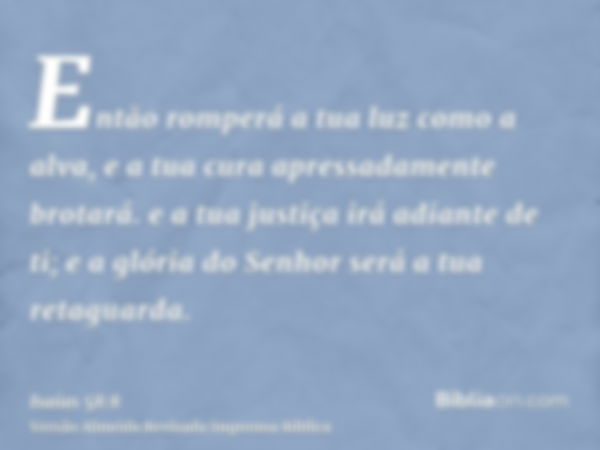 Então romperá a tua luz como a alva, e a tua cura apressadamente brotará. e a tua justiça irá adiante de ti; e a glória do Senhor será a tua retaguarda.