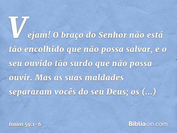 Vejam! O braço do Senhor
não está tão encolhido que não possa salvar,
e o seu ouvido tão surdo
que não possa ouvir. Mas as suas maldades separaram
vocês do seu 