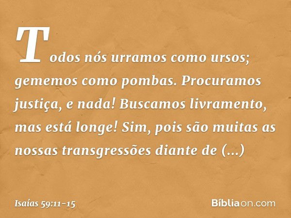 Todos nós urramos como ursos;
gememos como pombas.
Procuramos justiça, e nada!
Buscamos livramento, mas está longe! Sim, pois são muitas
as nossas transgressões