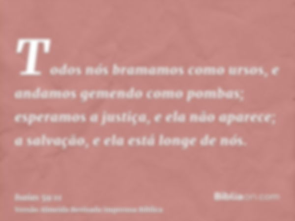 Todos nós bramamos como ursos, e andamos gemendo como pombas; esperamos a justiça, e ela não aparece; a salvação, e ela está longe de nós.