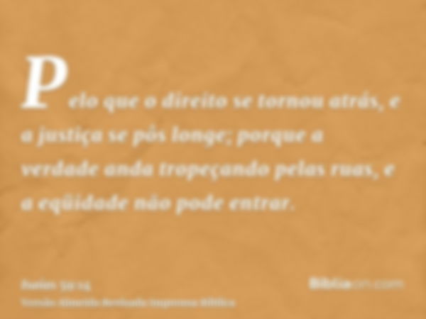 Pelo que o direito se tornou atrás, e a justiça se pôs longe; porque a verdade anda tropeçando pelas ruas, e a eqüidade não pode entrar.