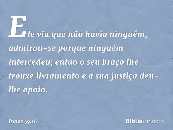 Ele viu que não havia ninguém,
admirou-se porque ninguém intercedeu;
então o seu braço lhe trouxe livramento
e a sua justiça deu-lhe apoio. -- Isaías 59:16