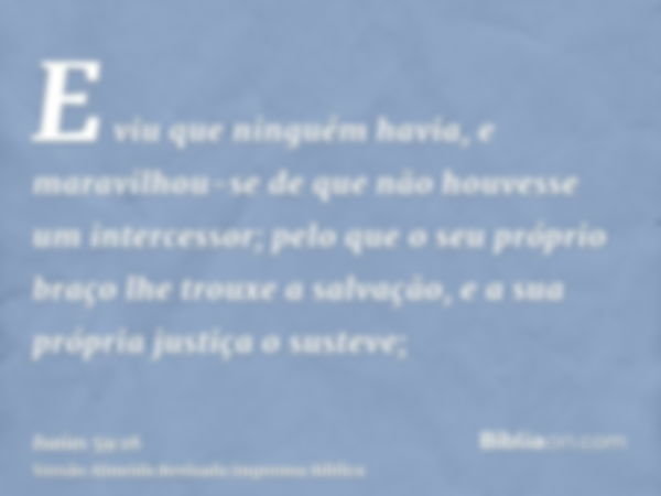 E viu que ninguém havia, e maravilhou-se de que não houvesse um intercessor; pelo que o seu próprio braço lhe trouxe a salvação, e a sua própria justiça o suste