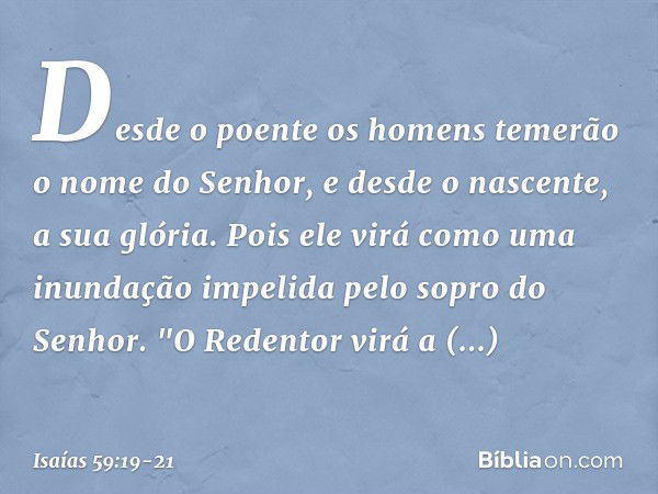 Desde o poente os homens temerão
o nome do Senhor,
e desde o nascente, a sua glória.
Pois ele virá como uma inundação
impelida pelo sopro do Senhor. "O Redentor