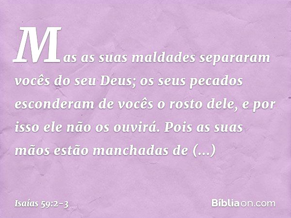 Mas as suas maldades separaram
vocês do seu Deus;
os seus pecados esconderam de vocês
o rosto dele,
e por isso ele não os ouvirá. Pois as suas mãos
estão mancha