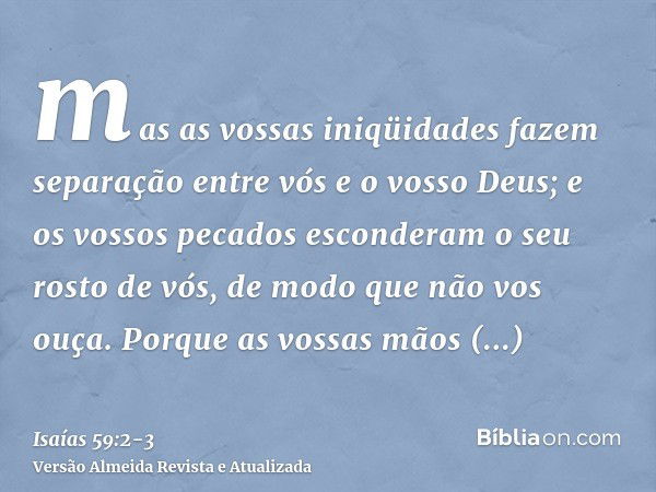 mas as vossas iniqüidades fazem separação entre vós e o vosso Deus; e os vossos pecados esconderam o seu rosto de vós, de modo que não vos ouça.Porque as vossas