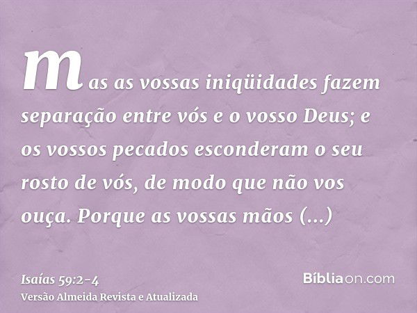 mas as vossas iniqüidades fazem separação entre vós e o vosso Deus; e os vossos pecados esconderam o seu rosto de vós, de modo que não vos ouça.Porque as vossas