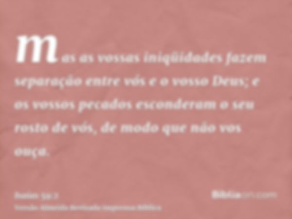 mas as vossas iniqüidades fazem separação entre vós e o vosso Deus; e os vossos pecados esconderam o seu rosto de vós, de modo que não vos ouça.