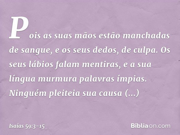 Pois as suas mãos
estão manchadas de sangue,
e os seus dedos, de culpa.
Os seus lábios falam mentiras,
e a sua língua murmura palavras ímpias. Ninguém pleiteia 