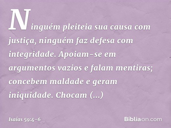 Ninguém pleiteia sua causa com justiça,
ninguém faz defesa com integridade.
Apoiam-se em argumentos vazios
e falam mentiras;
concebem maldade e geram iniquidade