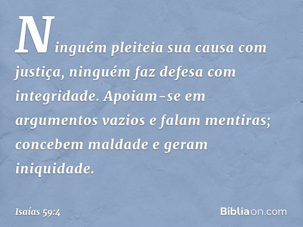 Ninguém pleiteia sua causa com justiça,
ninguém faz defesa com integridade.
Apoiam-se em argumentos vazios
e falam mentiras;
concebem maldade e geram iniquidade