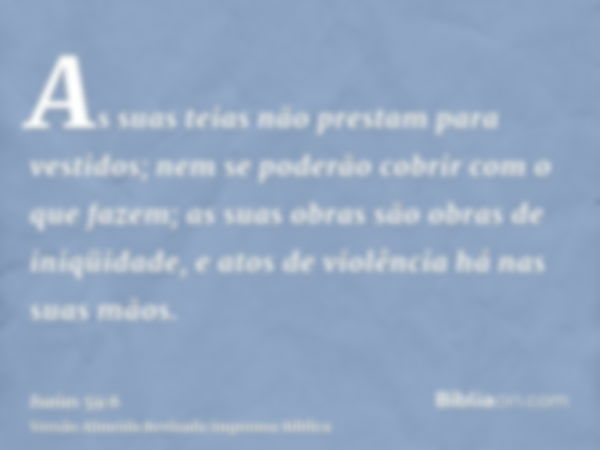 As suas teias não prestam para vestidos; nem se poderão cobrir com o que fazem; as suas obras são obras de iniqüidade, e atos de violência há nas suas mãos.