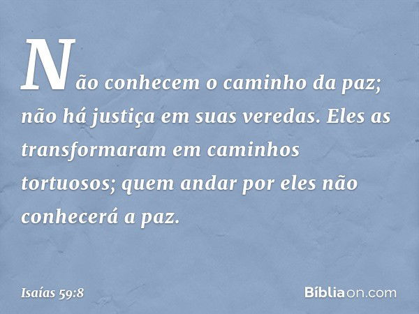 Não conhecem o caminho da paz;
não há justiça em suas veredas.
Eles as transformaram
em caminhos tortuosos;
quem andar por eles não conhecerá a paz. -- Isaías 5