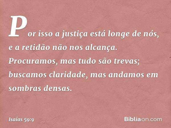 Por isso a justiça está longe de nós,
e a retidão não nos alcança.
Procuramos, mas tudo são trevas;
buscamos claridade,
mas andamos em sombras densas. -- Isaías