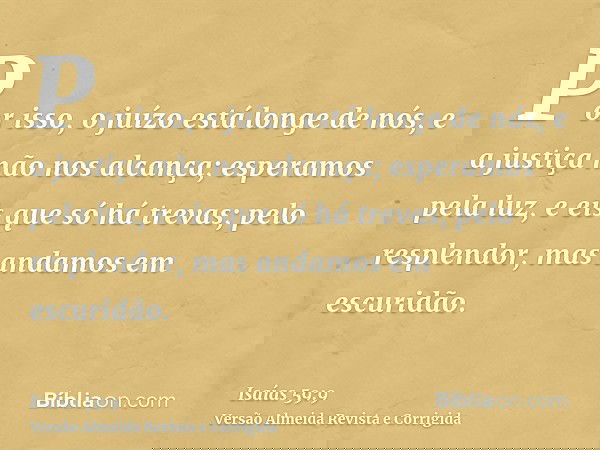 Por isso, o juízo está longe de nós, e a justiça não nos alcança; esperamos pela luz, e eis que só há trevas; pelo resplendor, mas andamos em escuridão.