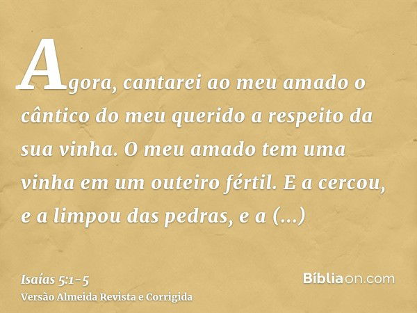 Agora, cantarei ao meu amado o cântico do meu querido a respeito da sua vinha. O meu amado tem uma vinha em um outeiro fértil.E a cercou, e a limpou das pedras,